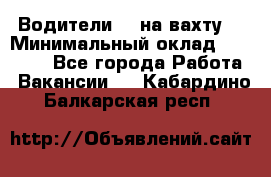 Водители BC на вахту. › Минимальный оклад ­ 60 000 - Все города Работа » Вакансии   . Кабардино-Балкарская респ.